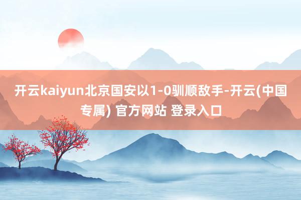 开云kaiyun北京国安以1-0驯顺敌手-开云(中国专属) 官方网站 登录入口