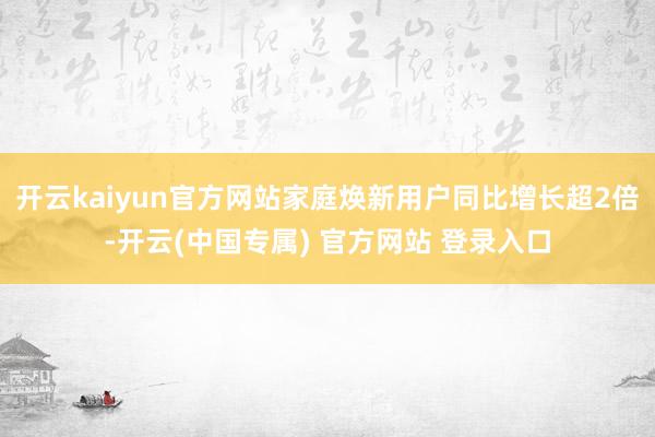 开云kaiyun官方网站家庭焕新用户同比增长超2倍-开云(中国专属) 官方网站 登录入口