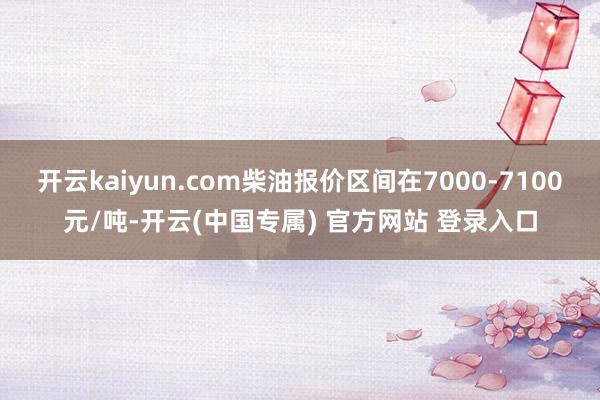 开云kaiyun.com柴油报价区间在7000-7100元/吨-开云(中国专属) 官方网站 登录入口