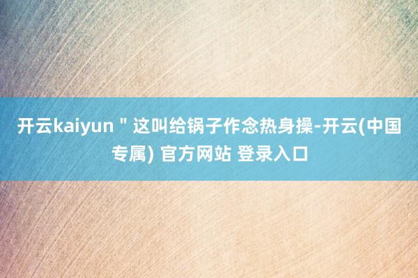 开云kaiyun＂这叫给锅子作念热身操-开云(中国专属) 官方网站 登录入口