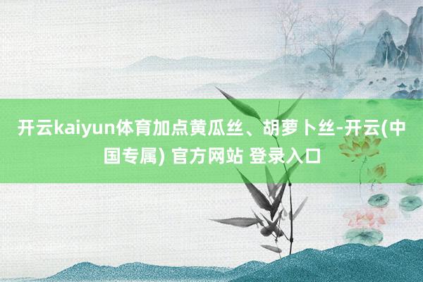 开云kaiyun体育加点黄瓜丝、胡萝卜丝-开云(中国专属) 官方网站 登录入口