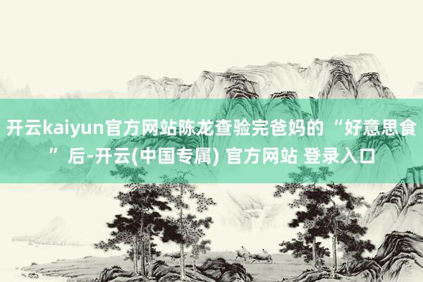 开云kaiyun官方网站陈龙查验完爸妈的 “好意思食” 后-开云(中国专属) 官方网站 登录入口