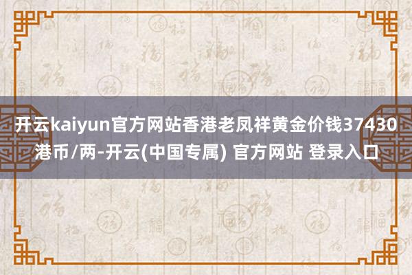 开云kaiyun官方网站香港老凤祥黄金价钱37430港币/两-开云(中国专属) 官方网站 登录入口