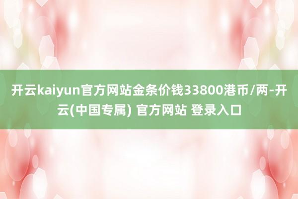 开云kaiyun官方网站金条价钱33800港币/两-开云(中国专属) 官方网站 登录入口