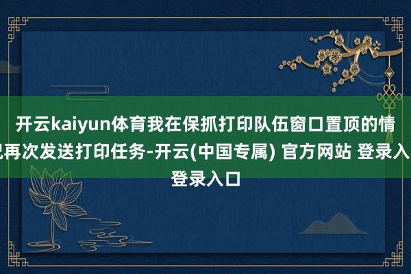 开云kaiyun体育我在保抓打印队伍窗口置顶的情况再次发送打印任务-开云(中国专属) 官方网站 登录入口