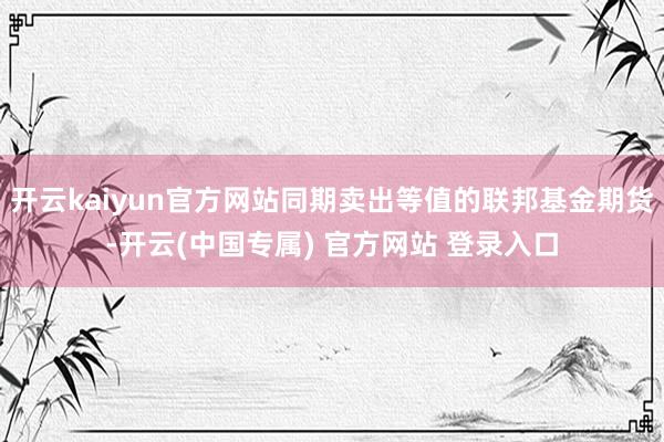 开云kaiyun官方网站同期卖出等值的联邦基金期货-开云(中国专属) 官方网站 登录入口