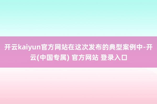 开云kaiyun官方网站在这次发布的典型案例中-开云(中国专属) 官方网站 登录入口