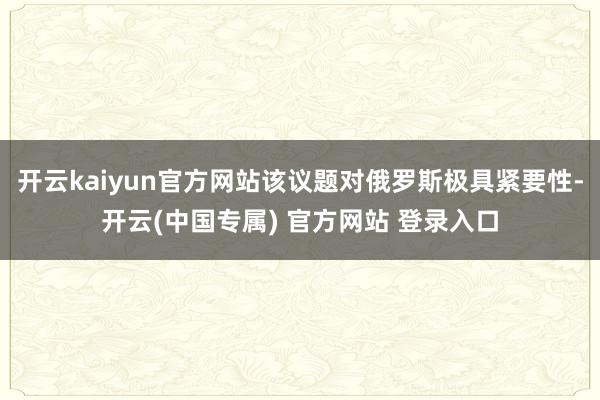 开云kaiyun官方网站该议题对俄罗斯极具紧要性-开云(中国专属) 官方网站 登录入口