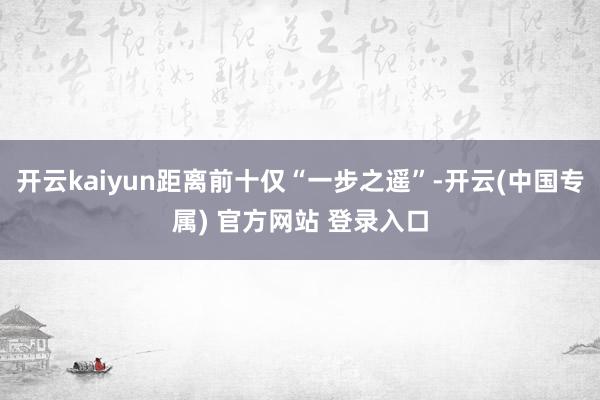 开云kaiyun距离前十仅“一步之遥”-开云(中国专属) 官方网站 登录入口