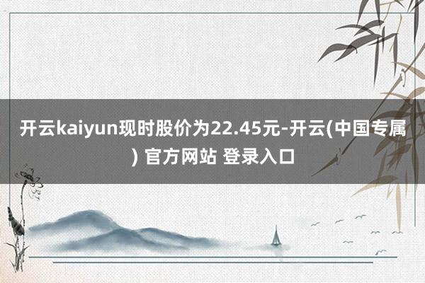 开云kaiyun现时股价为22.45元-开云(中国专属) 官方网站 登录入口