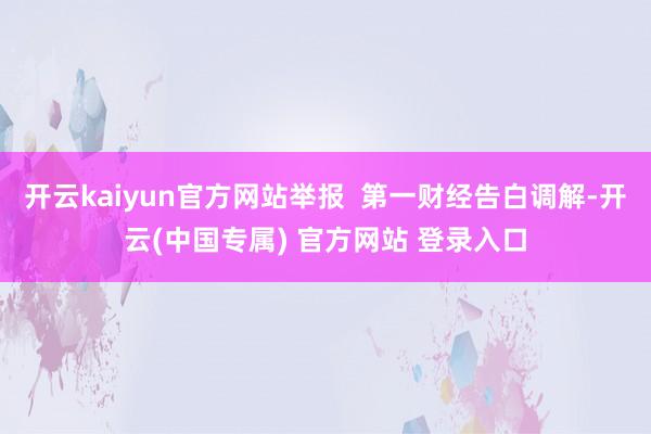 开云kaiyun官方网站举报  第一财经告白调解-开云(中国专属) 官方网站 登录入口