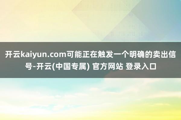 开云kaiyun.com可能正在触发一个明确的卖出信号-开云(中国专属) 官方网站 登录入口