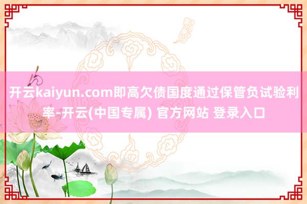 开云kaiyun.com即高欠债国度通过保管负试验利率-开云(中国专属) 官方网站 登录入口