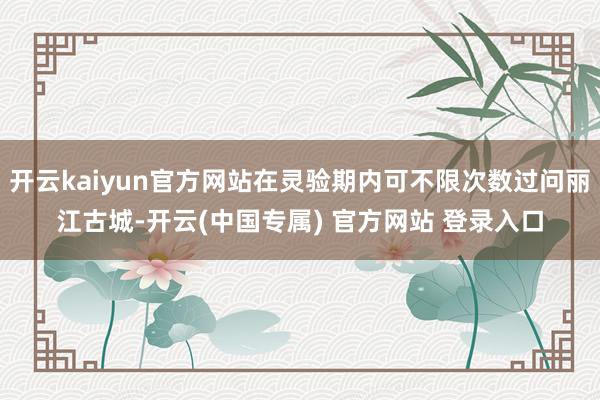 开云kaiyun官方网站在灵验期内可不限次数过问丽江古城-开云(中国专属) 官方网站 登录入口