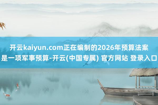开云kaiyun.com正在编制的2026年预算法案是一项军事预算-开云(中国专属) 官方网站 登录入口