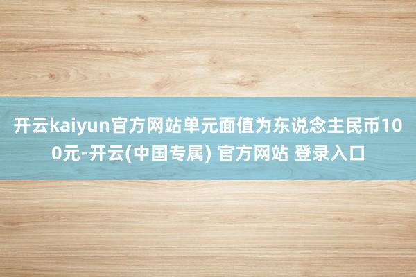 开云kaiyun官方网站单元面值为东说念主民币100元-开云(中国专属) 官方网站 登录入口
