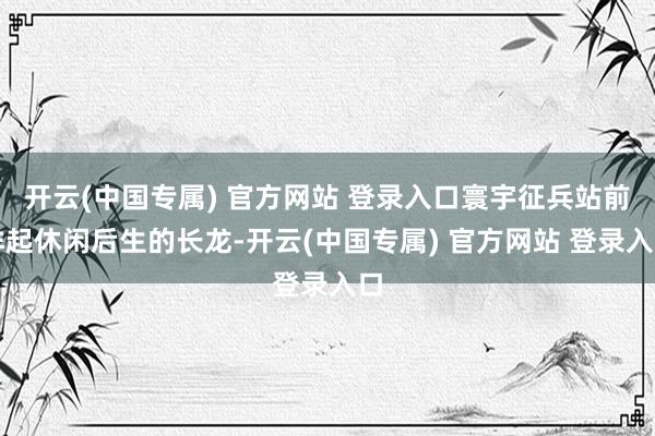 开云(中国专属) 官方网站 登录入口寰宇征兵站前排起休闲后生的长龙-开云(中国专属) 官方网站 登录入口