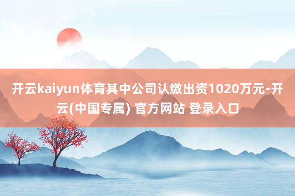 开云kaiyun体育其中公司认缴出资1020万元-开云(中国专属) 官方网站 登录入口