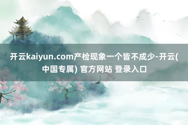 开云kaiyun.com产检现象一个皆不成少-开云(中国专属) 官方网站 登录入口