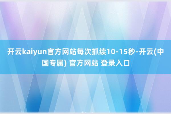 开云kaiyun官方网站每次抓续10-15秒-开云(中国专属) 官方网站 登录入口