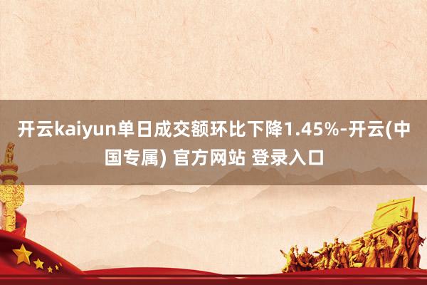 开云kaiyun单日成交额环比下降1.45%-开云(中国专属) 官方网站 登录入口
