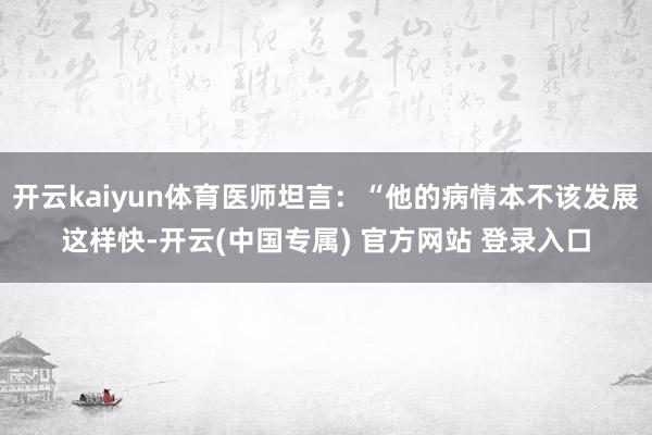 开云kaiyun体育医师坦言：“他的病情本不该发展这样快-开云(中国专属) 官方网站 登录入口