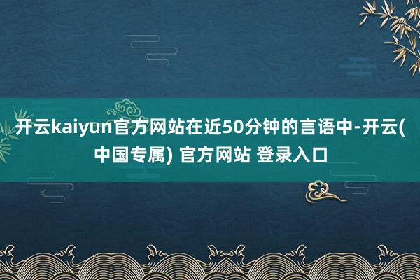 开云kaiyun官方网站在近50分钟的言语中-开云(中国专属) 官方网站 登录入口