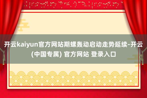 开云kaiyun官方网站期螺轰动启动走势延续-开云(中国专属) 官方网站 登录入口