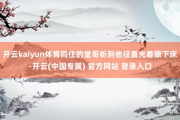 开云kaiyun体育同住的堂哥听到他径直光着眼下床-开云(中国专属) 官方网站 登录入口
