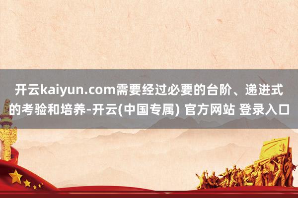 开云kaiyun.com需要经过必要的台阶、递进式的考验和培养-开云(中国专属) 官方网站 登录入口