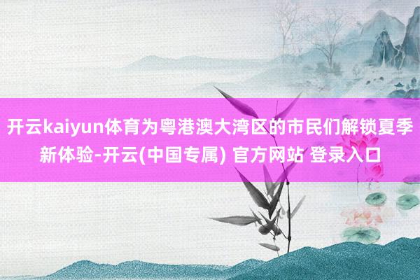 开云kaiyun体育为粤港澳大湾区的市民们解锁夏季新体验-开云(中国专属) 官方网站 登录入口