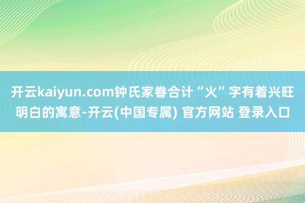 开云kaiyun.com钟氏家眷合计“火”字有着兴旺明白的寓意-开云(中国专属) 官方网站 登录入口