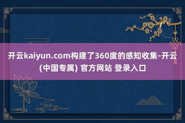开云kaiyun.com构建了360度的感知收集-开云(中国专属) 官方网站 登录入口