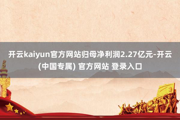 开云kaiyun官方网站归母净利润2.27亿元-开云(中国专属) 官方网站 登录入口