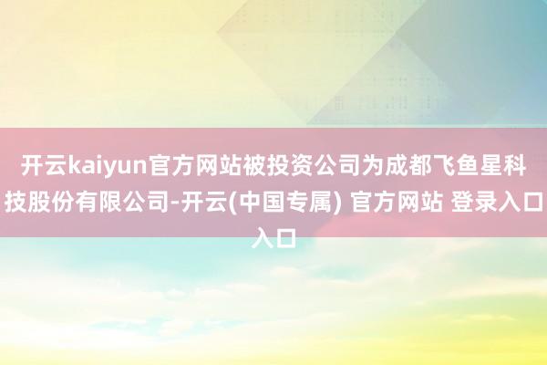 开云kaiyun官方网站被投资公司为成都飞鱼星科技股份有限公司-开云(中国专属) 官方网站 登录入口