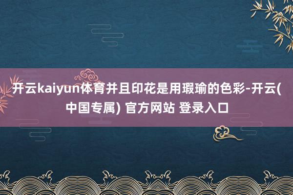 开云kaiyun体育并且印花是用瑕瑜的色彩-开云(中国专属) 官方网站 登录入口