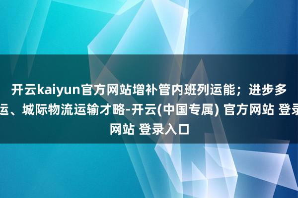 开云kaiyun官方网站增补管内班列运能；进步多式联运、城际物流运输才略-开云(中国专属) 官方网站 登录入口