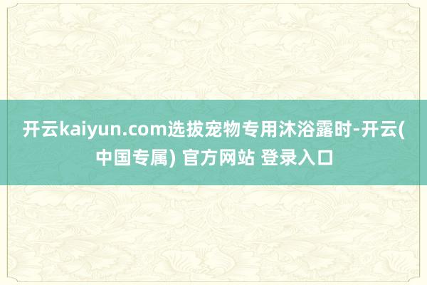 开云kaiyun.com选拔宠物专用沐浴露时-开云(中国专属) 官方网站 登录入口