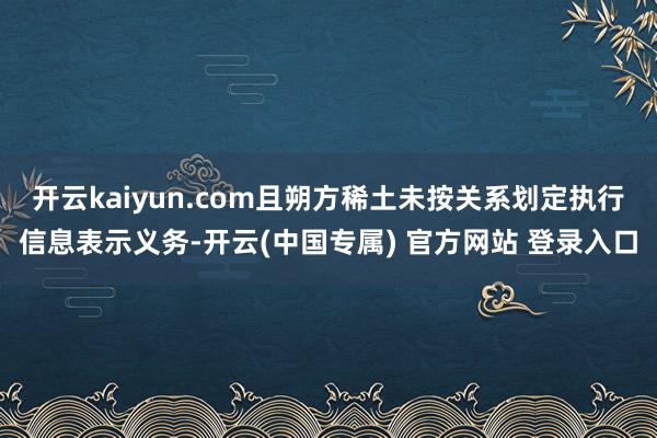 开云kaiyun.com且朔方稀土未按关系划定执行信息表示义务-开云(中国专属) 官方网站 登录入口
