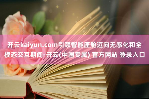 开云kaiyun.com引颈智能座舱迈向无感化和全模态交互期间-开云(中国专属) 官方网站 登录入口