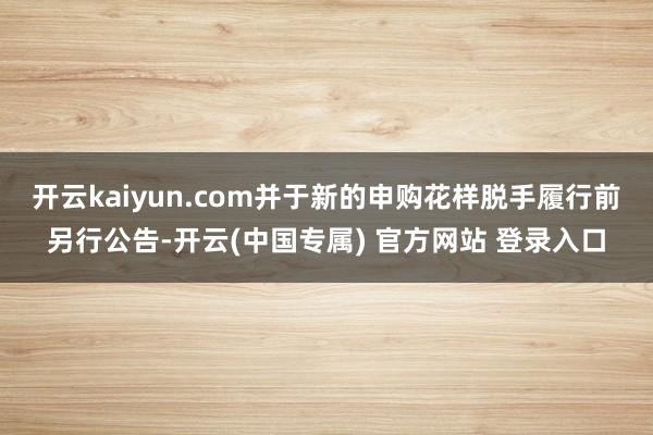 开云kaiyun.com并于新的申购花样脱手履行前另行公告-开云(中国专属) 官方网站 登录入口