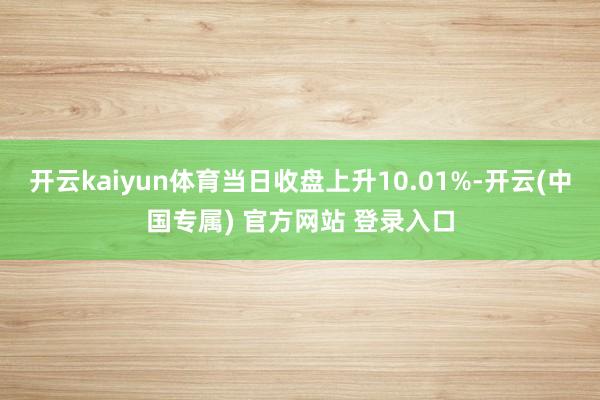 开云kaiyun体育当日收盘上升10.01%-开云(中国专属) 官方网站 登录入口