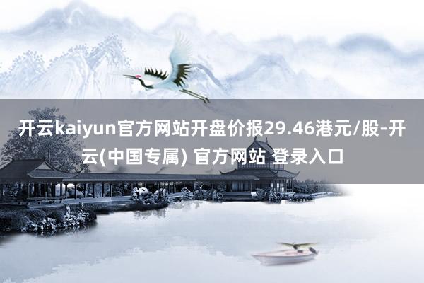 开云kaiyun官方网站开盘价报29.46港元/股-开云(中国专属) 官方网站 登录入口