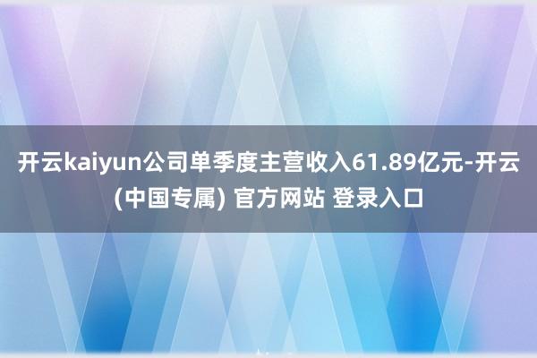 开云kaiyun公司单季度主营收入61.89亿元-开云(中国专属) 官方网站 登录入口