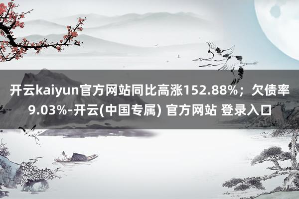 开云kaiyun官方网站同比高涨152.88%；欠债率9.03%-开云(中国专属) 官方网站 登录入口