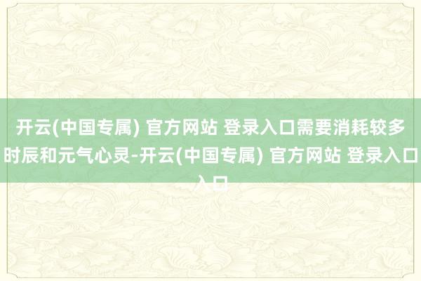 开云(中国专属) 官方网站 登录入口需要消耗较多时辰和元气心灵-开云(中国专属) 官方网站 登录入口