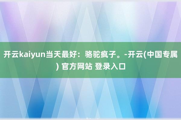 开云kaiyun当天最好：骆驼疯子。-开云(中国专属) 官方网站 登录入口