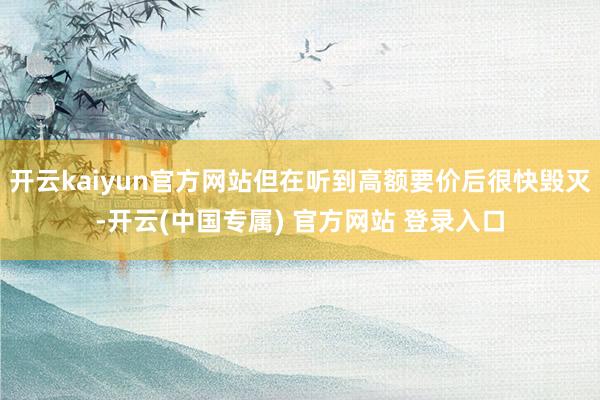 开云kaiyun官方网站但在听到高额要价后很快毁灭-开云(中国专属) 官方网站 登录入口