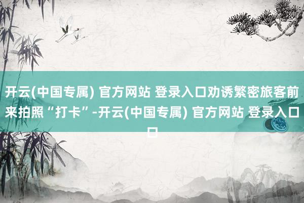 开云(中国专属) 官方网站 登录入口劝诱繁密旅客前来拍照“打卡”-开云(中国专属) 官方网站 登录入口
