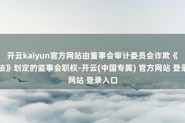 开云kaiyun官方网站由董事会审计委员会诈欺《公司法》划定的监事会职权-开云(中国专属) 官方网站 登录入口